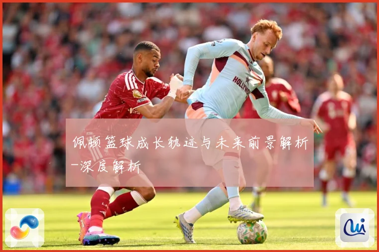 佩顿篮球成长轨迹与未来前景解析-深度解析