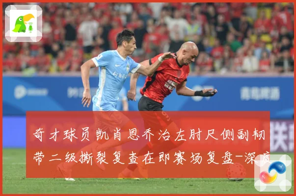 奇才球员凯肖恩乔治左肘尺侧副韧带二级撕裂复查在即赛场复盘-深度解析