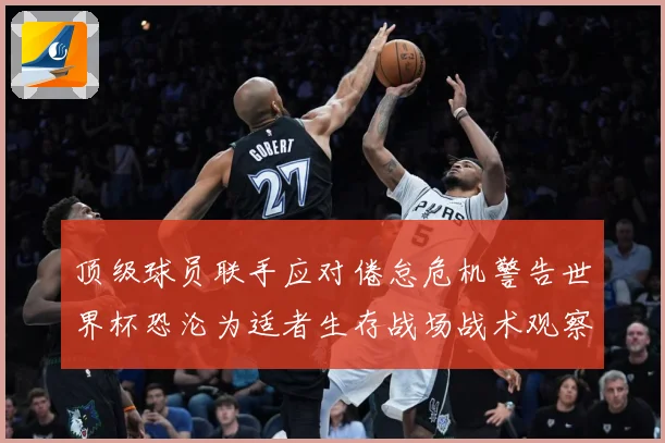 顶级球员联手应对倦怠危机警告世界杯恐沦为适者生存战场战术观察-深度解析