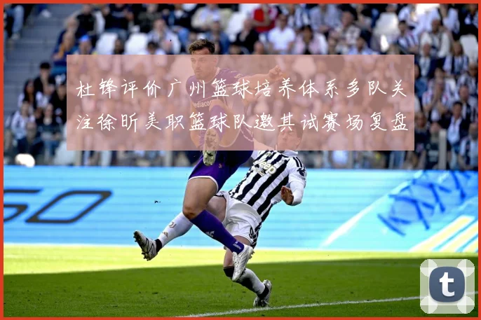 杜锋评价广州篮球培养体系多队关注徐昕美职篮球队邀其试赛场复盘-深度解析