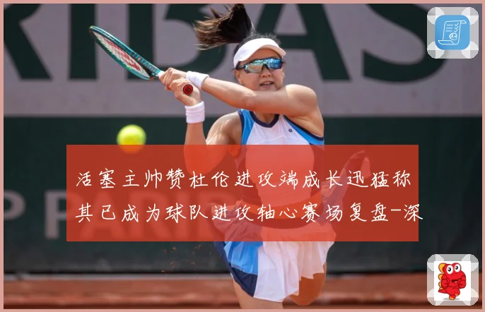 活塞主帅赞杜伦进攻端成长迅猛称其已成为球队进攻轴心赛场复盘-深度解析
