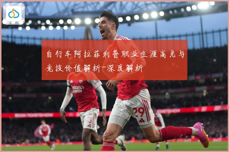 自行车阿拉菲利普职业生涯高光与竞技价值解析-深度解析