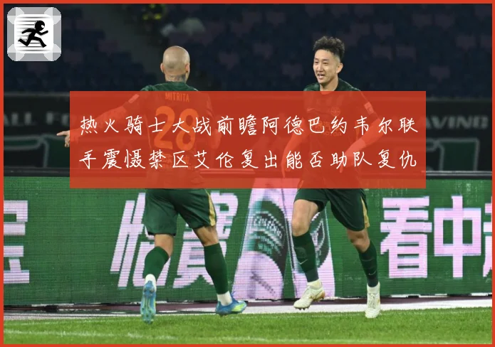 热火骑士大战前瞻阿德巴约韦尔联手震慑禁区艾伦复出能否助队复仇赛场复盘-深度解析