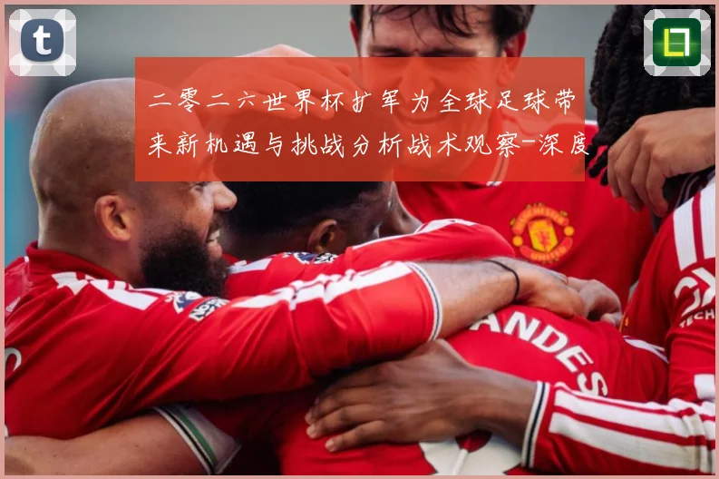 二零二六世界杯扩军为全球足球带来新机遇与挑战分析战术观察-深度解析