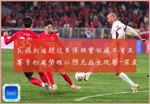 瓦诺利话题过多保级曾似遥不可及赛季初局势难以预见成长观察-深度解析