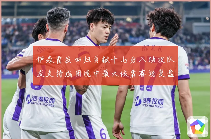 伊森首发回归贡献十七分八助攻队友支持成困境中最大依靠赛场复盘-深度解析