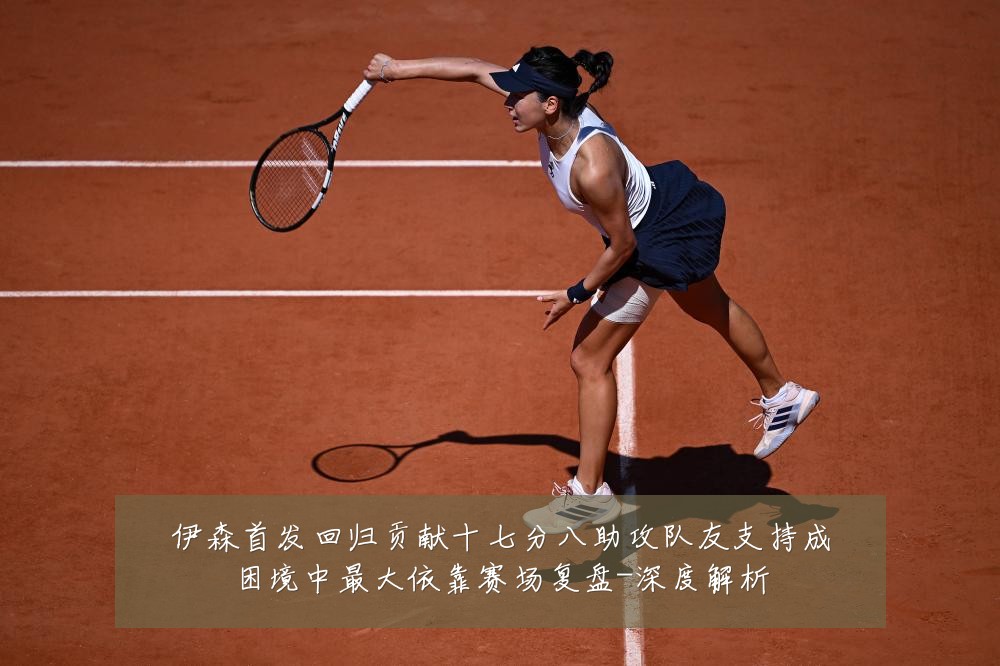 伊森首发回归贡献十七分八助攻队友支持成困境中最大依靠赛场复盘-深度解析