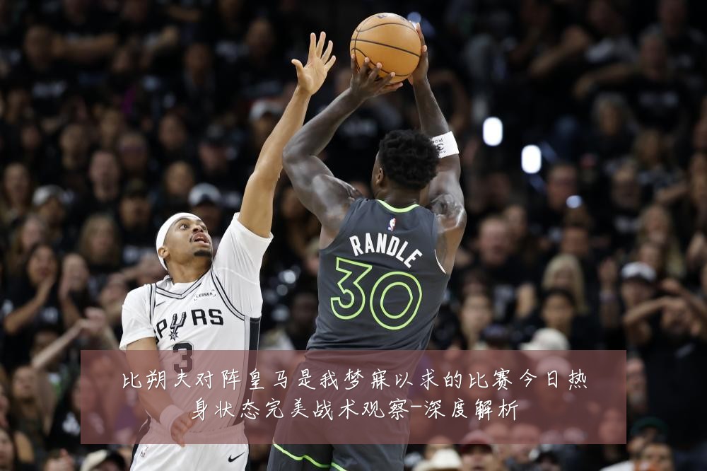 比朔夫对阵皇马是我梦寐以求的比赛今日热身状态完美战术观察-深度解析