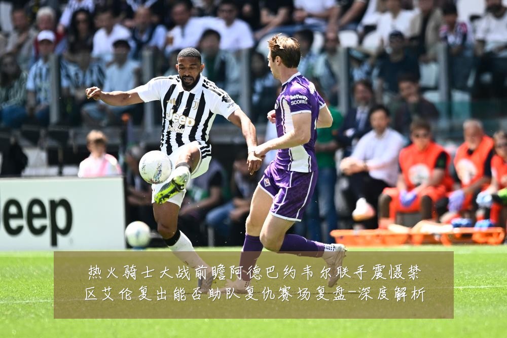热火骑士大战前瞻阿德巴约韦尔联手震慑禁区艾伦复出能否助队复仇赛场复盘-深度解析