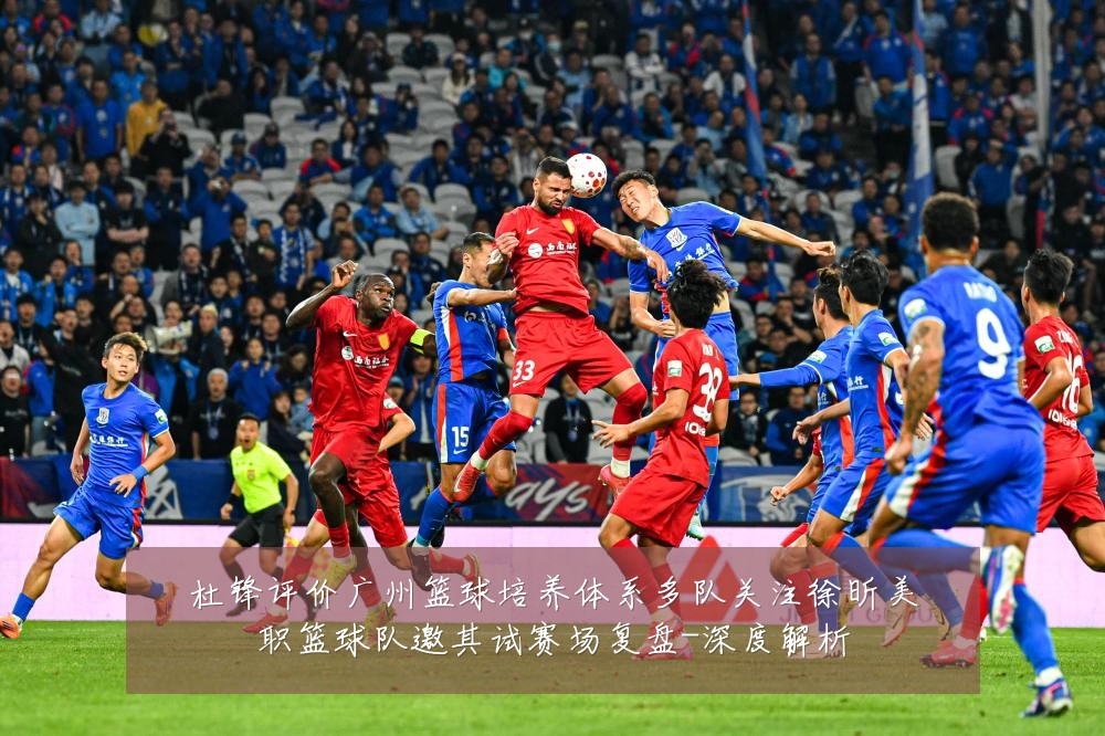 杜锋评价广州篮球培养体系多队关注徐昕美职篮球队邀其试赛场复盘-深度解析